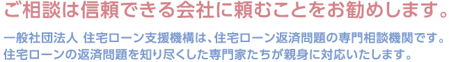 ご相談は信頼できる会社に頼むことをお勧めします。 一般社団法人 住宅ローン支援機構は、住宅ローン返済問題の専門相談機関です。住宅ローンの返済問題を知り尽くした専門家たちが親身に対応いたします。