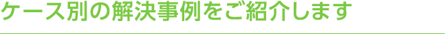 ケース別の解決事例をご紹介します