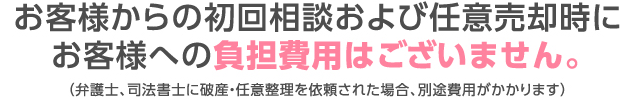 お客様からの初回相談および任意売却時にお客様への負担費用はございません。（弁護士、司法書士に破産・任意整理を依頼された場合、別途費用がかかります）