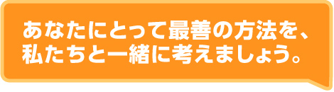 あなたにとって最善の方法を、私たちと一緒に考えましょう。